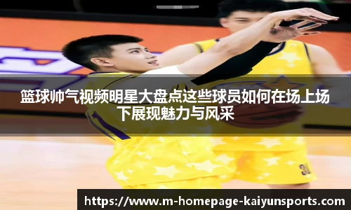 篮球帅气视频明星大盘点这些球员如何在场上场下展现魅力与风采